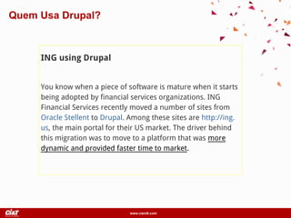 www.ciandt.com
ING using Drupal
You know when a piece of software is mature when it starts
being adopted by financial services organizations. ING
Financial Services recently moved a number of sites from
Oracle Stellent to Drupal. Among these sites are http://ing.
us, the main portal for their US market. The driver behind
this migration was to move to a platform that was more
dynamic and provided faster time to market.
Quem Usa Drupal?
 