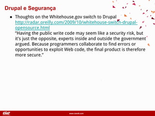 www.ciandt.com
● Thoughts on the Whitehouse.gov switch to Drupal
http://radar.oreilly.com/2009/10/whitehouse-switch-drupal-
opensource.html
“Having the public write code may seem like a security risk, but
it's just the opposite, experts inside and outside the government
argued. Because programmers collaborate to find errors or
opportunities to exploit Web code, the final product is therefore
more secure.”
Drupal e Segurança
 