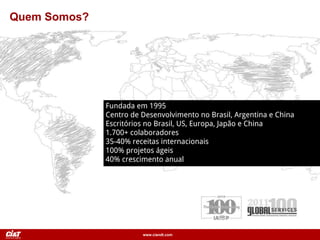 www.ciandt.com
Quem Somos?
Fundada em 1995
Centro de Desenvolvimento no Brasil, Argentina e China
Escritórios no Brasil, US, Europa, Japão e China
1.700+ colaboradores
35-40% receitas internacionais
100% projetos ágeis
40% crescimento anual
 