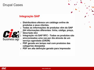 www.ciandt.com
Drupal Cases
Integração SAP
● Distribuidora oferece um catálogo online de
produtos a seus clientes.
● Todas as informações de produtos vêm do SAP
(64 informações diferentes: linha, código, preço,
descrição etc)
● Integração via SAP RFC - Todos os produtos são
sincronizados uma vez por dia através de um
serviço agendado (CRON)
● PDF gerado em tempo real com produtos das
categorias desejadas
● PDF em alta definição gerado para impressão
 