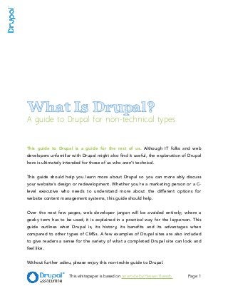 !
!
!
!
!
!
What Is Drupal?
A guide to Drupal for non-technical types
!
!
!
This guide to Drupal is a guide for the rest of us. Although IT folks and web
developers unfamiliar with Drupal might also find it useful, the explanation of Drupal
here is ultimately intended for those of us who aren’t technical.
!
This guide should help you learn more about Drupal so you can more ably discuss
your website’s design or redevelopment. Whether you’re a marketing person or a C-
level executive who needs to understand more about the different options for
website content management systems, this guide should help.
!
Over the next few pages, web developer jargon will be avoided entirely; where a
geeky term has to be used, it is explained in a practical way for the layperson. This
guide outlines what Drupal is, its history, its benefits and its advantages when
compared to other types of CMSs. A few examples of Drupal sites are also included
to give readers a sense for the variety of what a completed Drupal site can look and
feel like.
!
Without further adieu, please enjoy this non-techie guide to Drupal. 
This whitepaper is based on an article by Hassan Bawab. Page !1
 