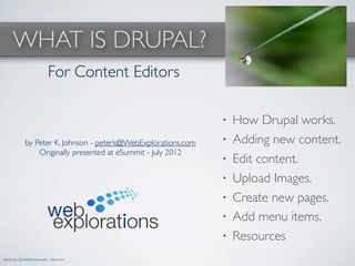 WHAT IS DRUPAL?
                          For Content Editors

                                                               •   How Drupal works.
            by Peter K. Johnson - peterk@WebExplorations.com   •   Adding new content.
                Originally presented at eSummit - July 2012
                                                               •   Edit content.
                                                               •   Upload Images.
                                                               •   Create new pages.
                                                               •   Add menu items.
                                                               •   Resources
photo by QuinnDombrowski - ﬂickr.com
 