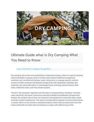 Ultimate Guide what is Dry Camping What
You Need to Know
Leave a Comment / camping / By ayazkhan
Dry camping, also known as boondocking or dispersed camping, refers to a type of camping
where individuals or groups camp in remote areas without traditional campground
amenities such as electrical hookups, water connections, or sewage systems. without
access to Unlike camping in developed campgrounds with designated campsites and
amenities, dry camp takes place in undeveloped areas, including national forests, BLM
lands, wilderness areas, and even private property.
The term “dry camping” originates from the idea of camping without “hookups” including
water, electricity, and sewer connections typically available at established campgrounds.
Instead, dry campers rely on their own resources and equipment to meet their basic needs
and enjoy outdoor experiences. This style of camping allows people to immerse themselves
in nature, often in more remote or secluded locations, where they can disconnect from the
hustle and bustle of modern life and embrace a simple, self-sufficient way of life.
 