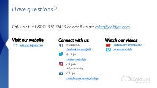 Have questions?
Call us at: +1 800-337-9423 or email us at: mktg@coldjet.com
Visit our website
www.coldjet.com
Connect with us
@ColdJetLLC
facebook.com/coldjetllc
@coldjet
twitter.com/coldjet
coldjetllc
#dryicecleaning
Cold Jet
linkedin.com/company/cold-jet
Watch our videos
youtube.com/dryiceblaster
vimeo.com/coldjet
 
