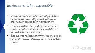 Environmentally responsible
• Dry ice is made of reclaimed CO2 and does
not produce more CO2 or add additional
greenhouse gasses to the atmosphere
• Dry ice blasting does not create secondary
waste, which eliminates the possibility of
downstream contamination
• The process reduces or eliminates the use of
harmful chemical cleaning solvents and toxic
waste
 