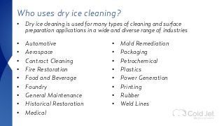 Who uses dry ice cleaning?
• Automotive
• Aerospace
• Contract Cleaning
• Fire Restoration
• Food and Beverage
• Foundry
• General Maintenance
• Historical Restoration
• Medical
• Mold Remediation
• Packaging
• Petrochemical
• Plastics
• Power Generation
• Printing
• Rubber
• Weld Lines
• Dry ice cleaning is used for many types of cleaning and surface
preparation applications in a wide and diverse range of industries
 