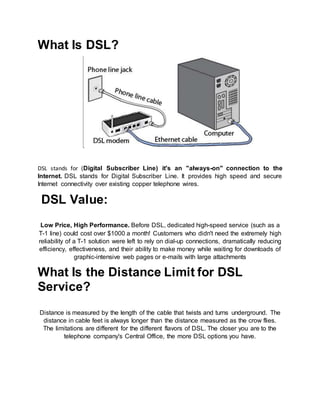 What Is DSL?
DSL stands for (Digital Subscriber Line) it's an "always-on" connection to the
Internet. DSL stands for Digital Subscriber Line. It provides high speed and secure
Internet connectivity over existing copper telephone wires.
DSL Value:
Low Price, High Performance. Before DSL, dedicated high-speed service (such as a
T-1 line) could cost over $1000 a month! Customers who didn't need the extremely high
reliability of a T-1 solution were left to rely on dial-up connections, dramatically reducing
efficiency, effectiveness, and their ability to make money while waiting for downloads of
graphic-intensive web pages or e-mails with large attachments
What Is the Distance Limit for DSL
Service?
Distance is measured by the length of the cable that twists and turns underground. The
distance in cable feet is always longer than the distance measured as the crow flies.
The limitations are different for the different flavors of DSL. The closer you are to the
telephone company's Central Office, the more DSL options you have.
 