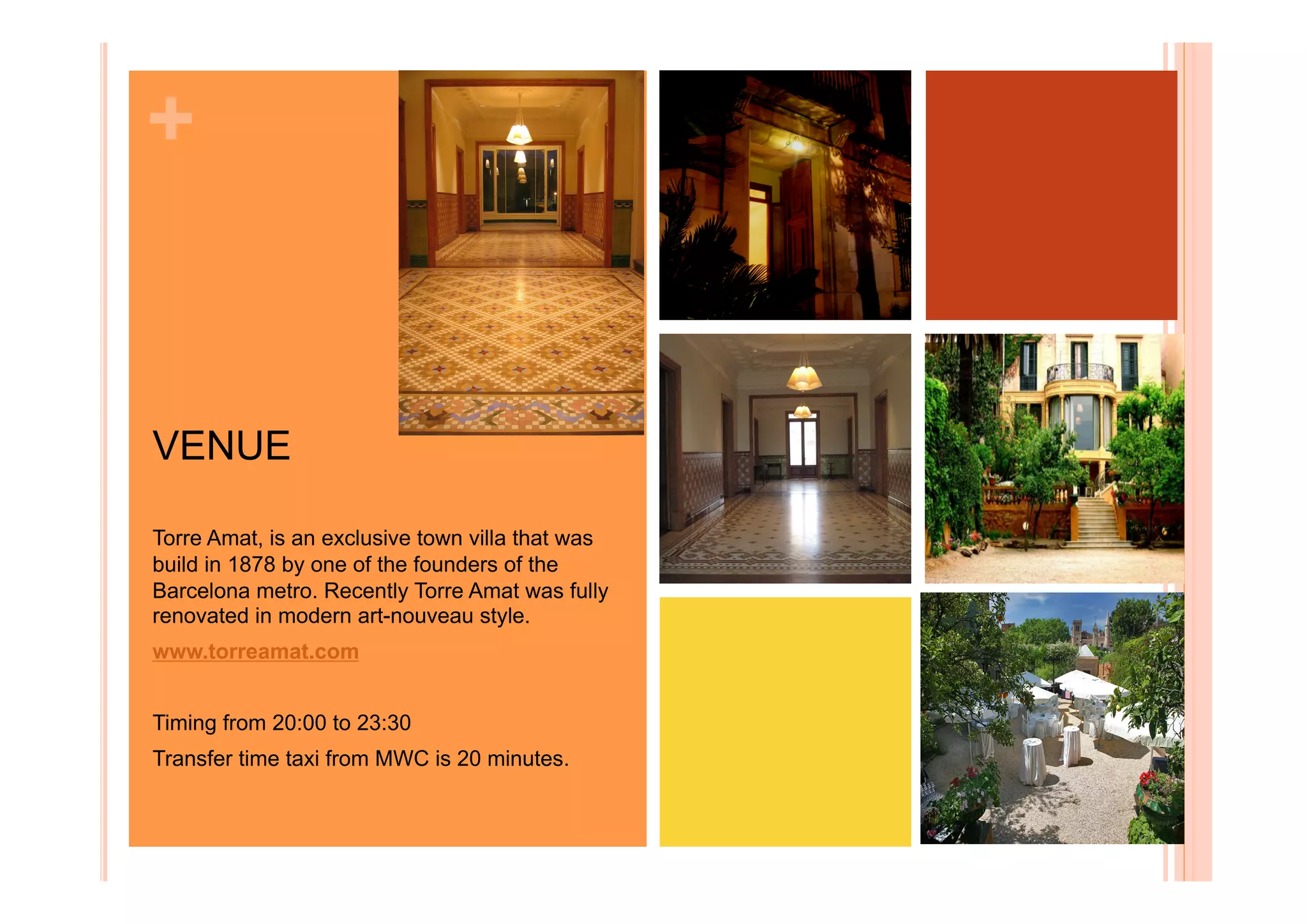 +


VENUE

Torre Amat, is an exclusive town villa that was
build in 1878 by one of the founders of the
Barcelona metro. Recently Torre Amat was fully
renovated in modern art-nouveau style.
www.torreamat.com


Timing from 20:00 to 23:30
Transfer time taxi from MWC is 20 minutes.
 