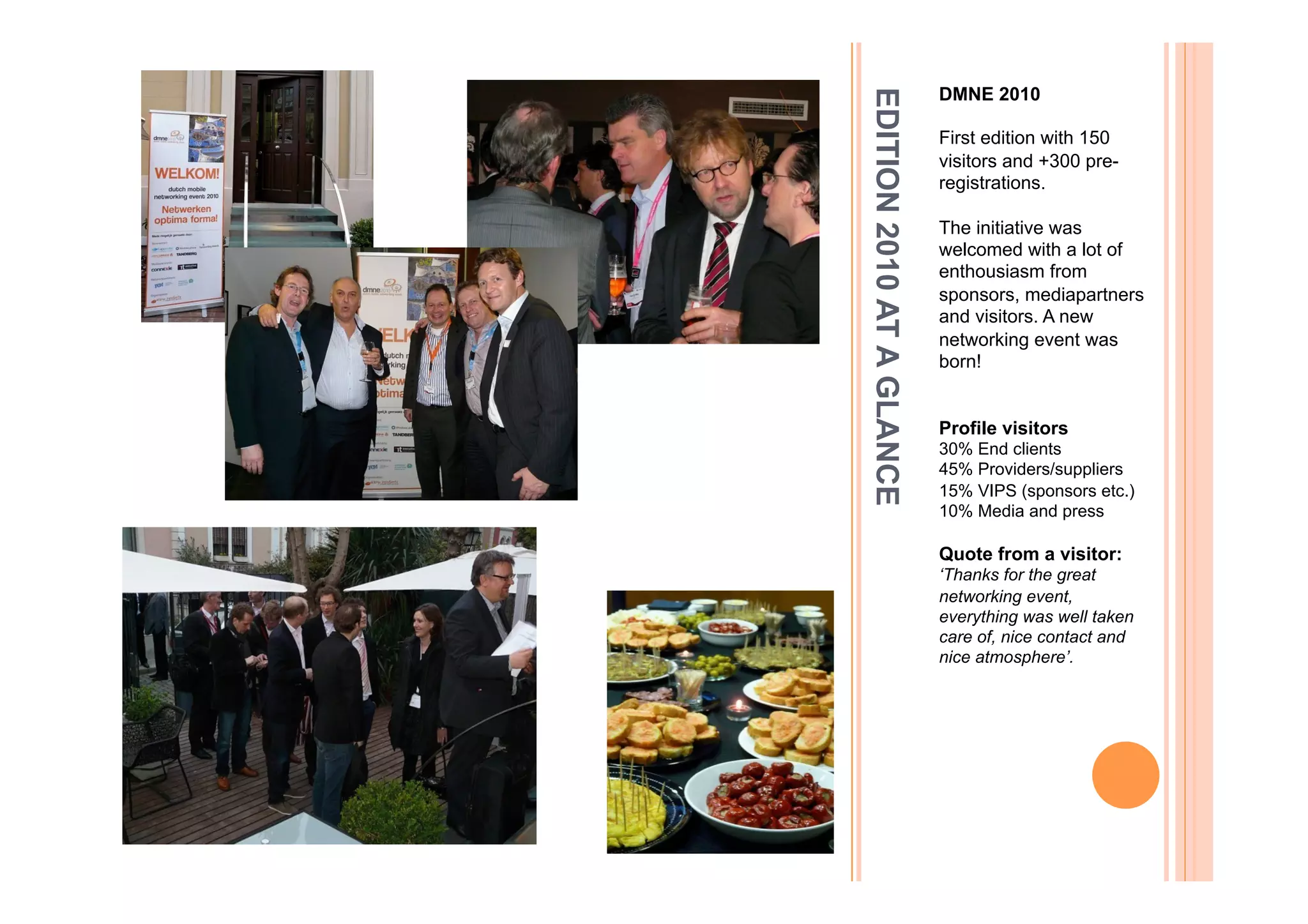 DMNE 2010




EDITION 2010 AT A GLANCE
                           First edition with 150
                           visitors and +300 pre-
                           registrations.

                           The initiative was
                           welcomed with a lot of
                           enthousiasm from
                           sponsors, mediapartners
                           and visitors. A new
                           networking event was
                           born!


                           Profile visitors
                           30% End clients
                           45% Providers/suppliers
                           15% VIPS (sponsors etc.)
                           10% Media and press

                           Quote from a visitor:
                           ‘Thanks for the great
                           networking event,
                           everything was well taken
                           care of, nice contact and
                           nice atmosphere’.
 