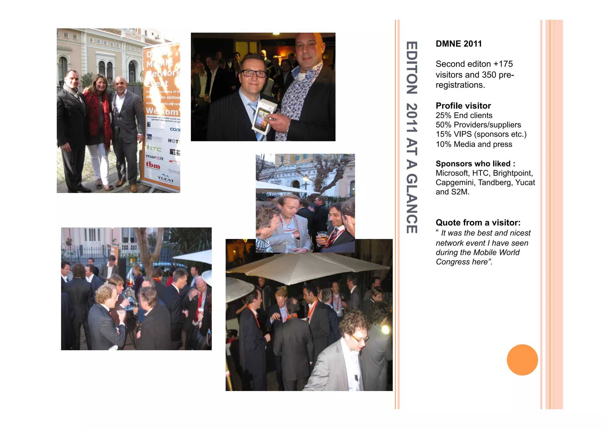 DMNE 2011




EDITON 2011 AT A GLANCE
                          Second editon +175
                          visitors and 350 pre-
                          registrations.

                          Profile visitor
                          25% End clients
                          50% Providers/suppliers
                          15% VIPS (sponsors etc.)
                          10% Media and press

                          Sponsors who liked :
                          Microsoft, HTC, Brightpoint,
                          Capgemini, Tandberg, Yucat
                          and S2M.


                          Quote from a visitor:
                          “ It was the best and nicest
                          network event I have seen
                          during the Mobile World
                          Congress here”.
 