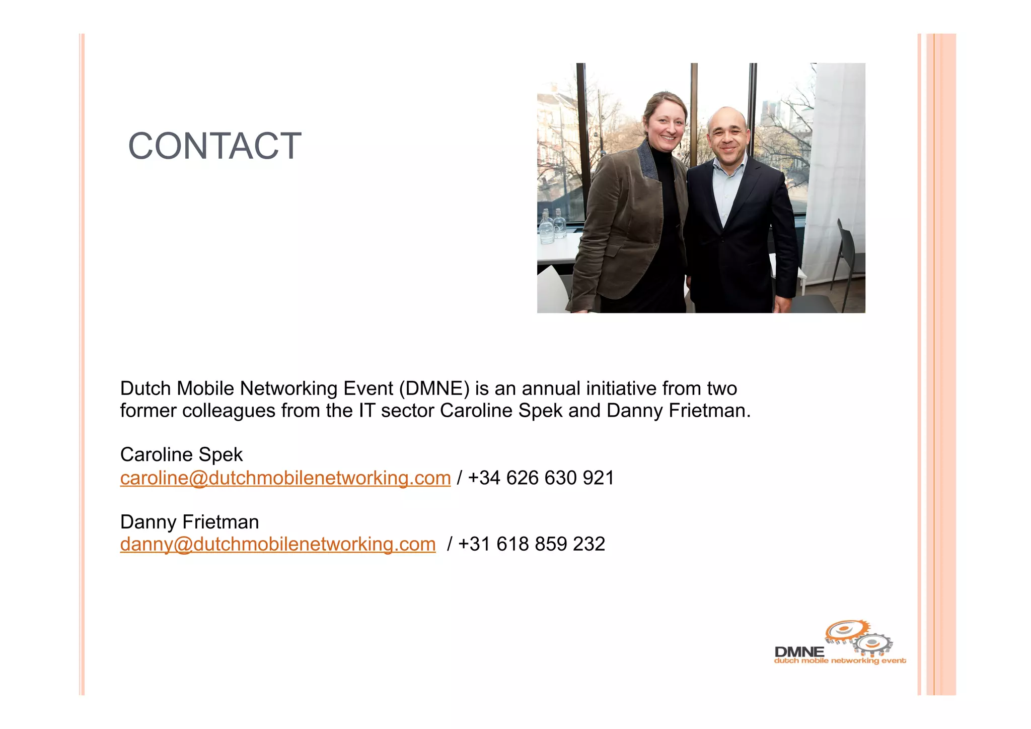 CONTACT




Dutch Mobile Networking Event (DMNE) is an annual initiative from two
former colleagues from the IT sector Caroline Spek and Danny Frietman.

Caroline Spek
caroline@dutchmobilenetworking.com / +34 626 630 921

Danny Frietman
danny@dutchmobilenetworking.com / +31 618 859 232
 