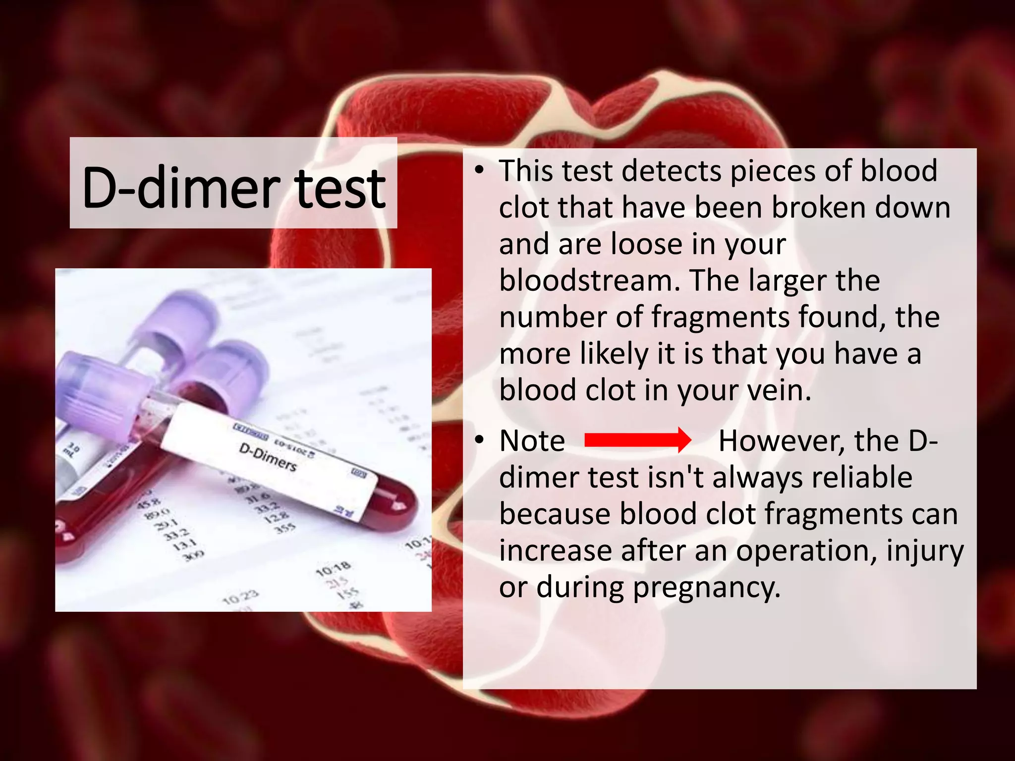D-dimer test • This test detects pieces of blood
clot that have been broken down
and are loose in your
bloodstream. The larger the
number of fragments found, the
more likely it is that you have a
blood clot in your vein.
• Note However, the D-
dimer test isn't always reliable
because blood clot fragments can
increase after an operation, injury
or during pregnancy.
 