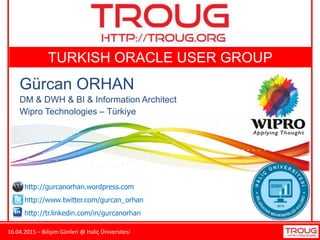 16.04.2015 – Bilişim Günleri @ Haliç Üniversitesi
TURKISH ORACLE USER GROUP
Gürcan ORHAN
DM & DWH & BI & Information Architect
Wipro Technologies – Türkiye
http://gurcanorhan.wordpress.com
http://www.twitter.com/gurcan_orhan
http://tr.linkedin.com/in/gurcanorhan
 