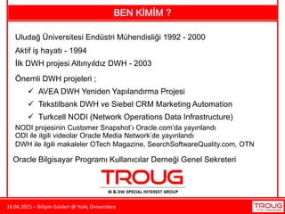 16.04.2015 – Bilişim Günleri @ Haliç Üniversitesi
BEN KİMİM ?
Uludağ Üniversitesi Endüstri Mühendisliği 1992 - 2000
İlk DWH projesi Altınyıldız DWH - 2003
Önemli DWH projeleri ;
Aktif iş hayatı - 1994
 AVEA DWH Yeniden Yapılandırma Projesi
 Tekstilbank DWH ve Siebel CRM Marketing Automation
 Turkcell NODI (Network Operations Data Infrastructure)
Oracle Bilgisayar Programı Kullanıcılar Derneği Genel Sekreteri
NODI projesinin Customer Snapshot’ı Oracle.com’da yayınlandı
ODI ile ilgili videolar Oracle Media Network’de yayınlandı
DWH ile ilgili makaleler OTech Magazine, SearchSoftwareQuality.com, OTN
 