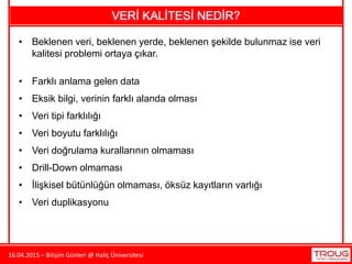16.04.2015 – Bilişim Günleri @ Haliç Üniversitesi
VERİ KALİTESİ NEDİR?
• Beklenen veri, beklenen yerde, beklenen şekilde bulunmaz ise veri
kalitesi problemi ortaya çıkar.
• Farklı anlama gelen data
• Eksik bilgi, verinin farklı alanda olması
• Veri tipi farklılığı
• Veri boyutu farklılığı
• Veri doğrulama kurallarının olmaması
• Drill-Down olmaması
• İlişkisel bütünlüğün olmaması, öksüz kayıtların varlığı
• Veri duplikasyonu
 