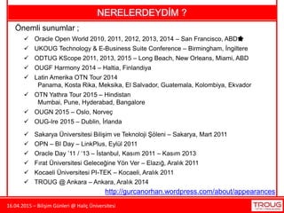 16.04.2015 – Bilişim Günleri @ Haliç Üniversitesi
NERELERDEYDİM ?
Önemli sunumlar ;
 Oracle Open World 2010, 2011, 2012, 2013, 2014 – San Francisco, ABD🌟
 UKOUG Technology & E-Business Suite Conference – Birmingham, İngiltere
 ODTUG KScope 2011, 2013, 2015 – Long Beach, New Orleans, Miami, ABD
 OPN – BI Day – LinkPlus, Eylül 2011
 Oracle Day ’11 / ‘13 – İstanbul, Kasım 2011 – Kasım 2013
 Fırat Üniversitesi Geleceğine Yön Ver – Elazığ, Aralık 2011
 Sakarya Üniversitesi Bilişim ve Teknoloji Şöleni – Sakarya, Mart 2011
 OUGF Harmony 2014 – Haltia, Finlandiya
 Latin Amerika OTN Tour 2014
Panama, Kosta Rika, Meksika, El Salvador, Guatemala, Kolombiya, Ekvador
 OTN Yathra Tour 2015 – Hindistan
Mumbai, Pune, Hyderabad, Bangalore
 OUGN 2015 – Oslo, Norveç
 OUG-Ire 2015 – Dublin, İrlanda
 Kocaeli Üniversitesi PI-TEK – Kocaeli, Aralık 2011
 TROUG @ Ankara – Ankara, Aralık 2014
http://gurcanorhan.wordpress.com/about/appearances
 