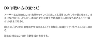 DXは戦い方の変化だ
アーサー王の騎士にM16（米軍のライフル）を渡しても棍棒のようにその銃を使って、相
手になぐりかかってしまう。本当の変化は騎士が木の陰から銃を撃ち始めることだ（ロ
ボット兵士の戦争）。
DXとは、CPUや自動機械が豊富にあ...