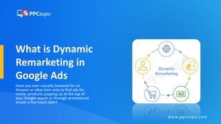 What is Dynamic
Remarketing in
Google Ads
Have you ever casually browsed for an
Amazon or eBay item only to find ads for
similar products popping up at the top of
your Google search or through promotional
emails a few hours later?
www.ppcexpo.com
 