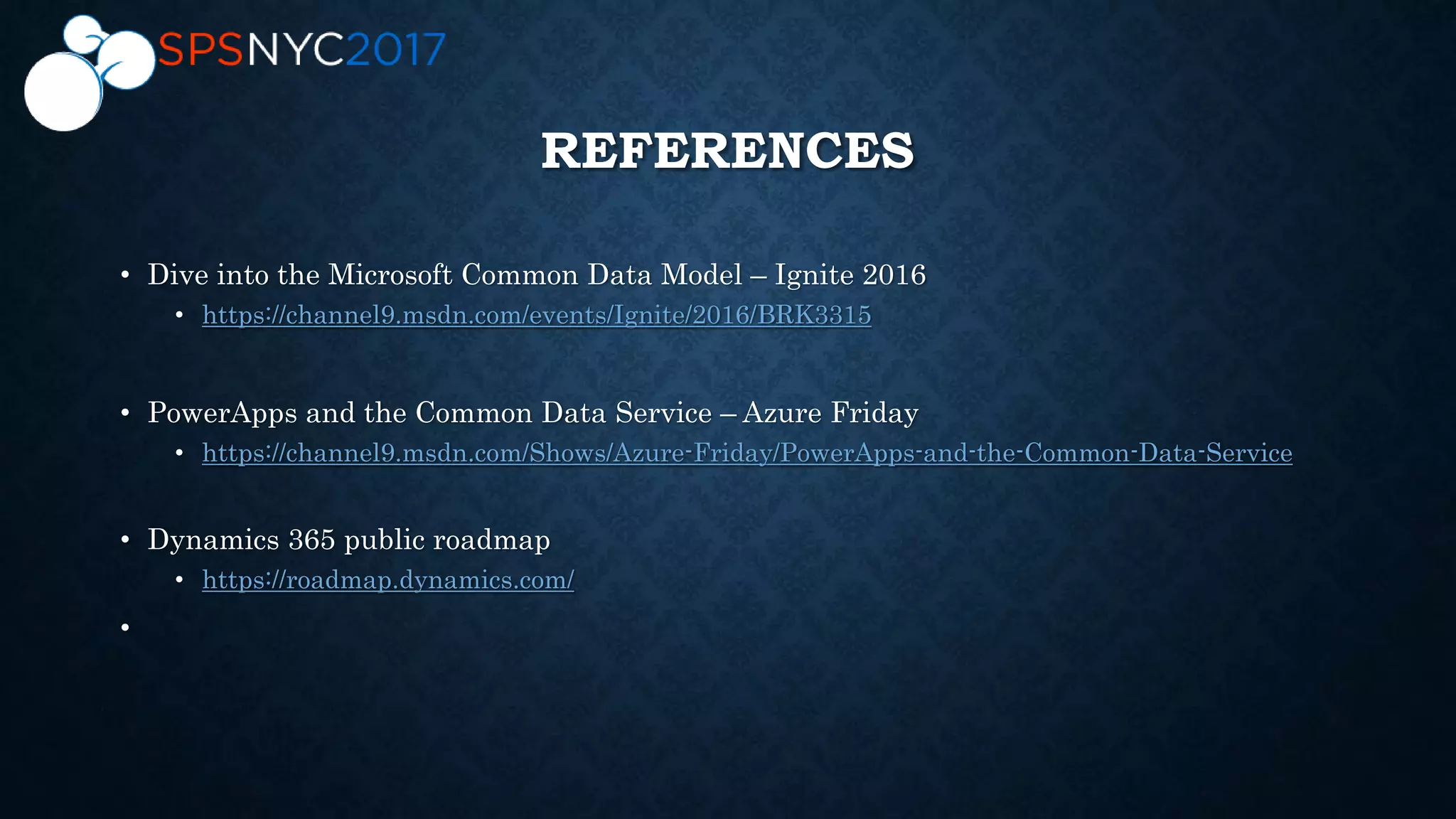 • Dive into the Microsoft Common Data Model – Ignite 2016
• https://channel9.msdn.com/events/Ignite/2016/BRK3315
• PowerApps and the Common Data Service – Azure Friday
• https://channel9.msdn.com/Shows/Azure-Friday/PowerApps-and-the-Common-Data-Service
• Dynamics 365 public roadmap
• https://roadmap.dynamics.com/
•
REFERENCES
 