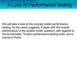 We will take a look at the concept called performance
testing. As the name suggests, it deals with the overall
performance of the system under question, with regards to
the functionality. To learn performance testing tools, join a
course in Pune.
A Look At Performance Testing
 