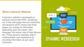 What is Dynamic Website
A dynamic website is developed on
advance servers like PHP, JavaScript,
etc. It has web pages that are interactive
and dynamic which means that these
pages can change its information
depending upon the viewer, their
language, the screen size of their devices
etc. These dynamic websites help in
creating better user-experience by
providing information as per users
command.
 