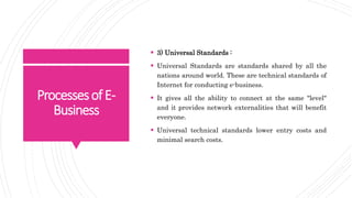 ProcessesofE-
Business
 3) Universal Standards :
 Universal Standards are standards shared by all the
nations around world. These are technical standards of
Internet for conducting e-business.
 It gives all the ability to connect at the same "level"
and it provides network externalities that will benefit
everyone.
 Universal technical standards lower entry costs and
minimal search costs.
 