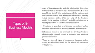 TypesofE-
BusinessModels
 A set of business entities and the relationship that exists
between them is described by a business model. It is also
possible to identify the participants. of the business and
describe the sources from where the revenue will come by
using business model. With the help of the business
model, it is possible to identify suitable solutions on a
broad perspective at a certain abstraction level.
 E-business is a method by which one can redirect his/her
business into the digital world to generate more revenue.
 E-business model is an approach to directing business
electronically through which a company can generate
profitable revenue.
 There are several types of e-commerce business models
which are classified based on the nature of interaction
with players.
 