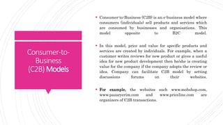 Consumer-to-
Business
(C2B)Models
 Consumer-to-Business (C2B) is an e-business model where
consumers (individuals) sell products and services which
are consumed by businesses and organisations. This
model opposite to B2C model.
 In this model, price and value for specific products and
services are created by individuals. For example, when a
customer writes reviews for new product or gives a useful
idea for new product development then he/she is creating
value for the company if the company adopts the review or
idea. Company can facilitate C2B model by setting
discussions forums on their websites.
 For example, the websites such www.mobshop.com,
www.pazaryerim.com and www.priceline.com are
organizers of C2B transactions.
 