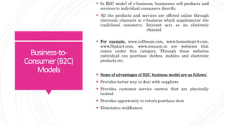 Business-to-
Consumer(B2C)
Models
 In B2C model of e-business, businesses sell products and
services to individual consumers directly.
 All the products and services are offered online through
electronic channels in e-business which supplements: the
traditional commerce. Internet acts as an electronic
channel.
 For example, www.infibeam.com, www.homeshop18.com,
www.flipkart.com, www.amazon.in are websites that
comes under this category. Through these websites
individual can purchase clothes, mobiles and electronic
products etc.
 Some of advantages of B2C business model are as follows:
 Provides better way to deal with suppliers
 Provides customer service centres that are physically
located
 Provides opportunity to return purchase item
 Eliminates middlemen
 