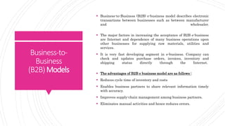 Business-to-
Business
(B2B)Models
 Business-to-Business (B2B) e-business model describes electronic
transactions between businesses such as between manufacturer
and wholesaler.
 The major factors in increasing the acceptance of B2B e-business
are Internet and dependence of many business operations upon
other businesses for supplying raw materials, utilities and
services.
 It is very fast developing segment in e-business. Company can
check and updates purchase orders, invoices, inventory and
shipping status directly through the Internet.
 The advantages of B2B e business model are as follows :
 Reduces cycle time of inventory and costs
 Enables business partners to share relevant information timely
with accuracy.
 Improves supply-chain management among business partners.
 Eliminates manual activities and hence reduces errors.
 
