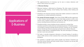 Applicationsof
E-Business
 The application/services of e-business can be seen in various industries and
sectors. Some services are as below :
 1) Electronic Ranking :
 Electronic banking is abbreviated as E-banking. The other names of electronic
banking are cyber banking, virtual banking, home banking, online banking and
Internet banking.
 E-banking is the electronic payment system that enables customers to conduct the
transactions on a website operated by institution.
 For example (E business example) , State bank of India (SBI) provides opportunity
to their customer (account holders) to access their bank accounts as well as core
services such as balance inquiry, funds transfer etc. SBI also provides premium
services including financial calculators and insurance etc.
 E-banking includes various banking activities conducted at anytime from
anywhere around the world and do not need physical presence. E banking services
are provided to customers through Internet and web. Customer can use e banking
services if he/she has Internet connection and web browser software (Internet
Explorer, Google Chrome, and Mozilla Firefox). The main advantages of e-banking
are that it saves time and money :
 For banks, it provides inexpensive alternative to branch banking. It provides a
choice to offer services to their customers from remote places around geographical
boundaries.
 For customers, it provides secure money transfer over Internet. Customers can
view their account details and funds transfer history. Customers can also pay bills
and order cheques over web.
 