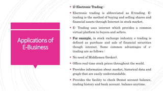 Applicationsof
E-Business
 2) Electronic Trading :
 Electronic trading is abbreviated as E-trading. E-
trading is the method of buying and selling shares and
financial assets through Internet in stock market.
 E- Trading uses internet which provides a common
virtual platform to buyers and sellers.
 For example, in stock exchange industry, e trading is
defined as purchase and sale of financial securities
though internet. Some common advantages of e-
trading are as follows :
 No need of Middlemen (broker).
 Offers real-time stock prices throughout the world.
 Provides information about market, historical data and
graph that are easily understandable.
 Provides the facility to check Demat account balance,
trading history and bank account. balance anytime.
 