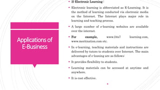 Applicationsof
E-Business
 3) Electronic Learning :
 Electronic learning is abbreviated as E-Learning. It is
the method of learning conducted via electronic media
on the Internet. The Internet plays major role in
learning and teaching process.
 A large number of e-learning websites are available
over the internet.
 For example, www.24x7 learning.com,
www.meritnation.com etc.
 In e-learning, teaching materials and instructions are
delivered by tutors to students over Internet. The main
advantages of e-leaning are as follows:
 It provides flexibility to students.
 Learning materials can be accessed at anytime and
anywhere.
 It is cost effective.

 