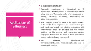Applicationsof
E-Business
 4) Electronic Recruitment :
 Electronic recruitment is abbreviated as E-
Recruitment. It is the process of personnel recruitment
using Internet. The major tasks of e-recruitment are
finding, attracting, evaluating, interviewing and
hiring new personnel.
 Now a day the job market is one of the biggest markets
in the world. Here employees seek for excellent jobs
and employers search for efficient employees with
extraordinary skills. The Internet and web provides
platform to job seekers and companies seeking
employees. Companies do much of their recruitment
process online to improve the speed.
 For example, www.naukri.com,
www.monsterindia.com, www.timesjobs.com are e-
recruitment websites.
 