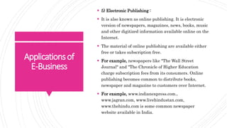 Applicationsof
E-Business
 5) Electronic Publishing :
 It is also known as online publishing. It is electronic
version of newspapers, magazines, news, books, music
and other digitized information available online on the
Internet.
 The material of online publishing are available either
free or takes subscription free.
 For example, newspapers like "The Wall Street
Journal" and "The Chronicle of Higher Education
charge subscription fees from its consumers. Online
publishing becomes common to distribute books,
newspaper and magazine to customers over Internet.
 For example, www.indianexpress.com.,
www.jagran.com, www.livehindustan.com,
www.thehindu.com is some common newspaper
website available in India.
 