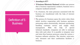 DefinitionofE-
Business
 According to ICT :
 "E-business (Electronic Business) includes any process
that a business organisation conducts, business over a
computer mediated network".
 In e-business, the main processes associated with the
business are transformed with the help of internet
technologies.
 The process of e-business spans the entire value chain
which involves cooperating with business partners,
processing orders electronically, electronic purchasing,
handling customer service and supply chain
management. With the help of special
technical standards, companies are able to exchange
data with each other. It is possible to integrate inter
and intra firm business processes using the various e-
business software solutions. The internet, extra-nets,
web, intranets and their combination facilitate e-
business.
 