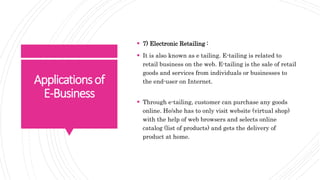 Applicationsof
E-Business
 7) Electronic Retailing :
 It is also known as e tailing. E-tailing is related to
retail business on the web. E-tailing is the sale of retail
goods and services from individuals or businesses to
the end-user on Internet.
 Through e-tailing, customer can purchase any goods
online. He/she has to only visit website (virtual shop)
with the help of web browsers and selects online
catalog (list of products) and gets the delivery of
product at home.
 