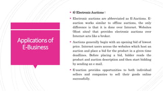 Applicationsof
E-Business
 8) Electronic Auctions :
 Electronic auctions are abbreviated as E-Auctions. E-
auction works similar to offline auctions, the only
difference is that it is done over Internet. Websites
(Host sites) that provides electronic auctions over
Internet acts like a broker.
 Auctions generally begin with an opening bid of lowest
price. Internet users access the websites which host an
auction and place a bid for the product in a given time
deadlines. Before placing a bid, bidder reads the
product and auction description and then start bidding
by sending an e mail.
 E-auction provides opportunities to both individual
sellers and companies to sell their goods online
successfully.
 