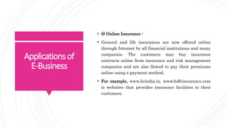 Applicationsof
E-Business
 9) Online Insurance :
 General and life insurances are now offered online
through Internet by all financial institutions and many
companies. The customers may buy insurance
contracts online from insurance and risk management
companies and are also llowed to pay their premiums
online using e payment method.
 For example, www.licindia.in, www.hdfcinsurance.com
is websites that provides insurance facilities to their
customers.
 