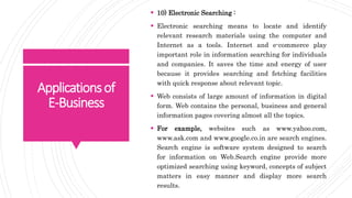 Applicationsof
E-Business
 10) Electronic Searching :
 Electronic searching means to locate and identify
relevant research materials using the computer and
Internet as a tools. Internet and e-commerce play
important role in information searching for individuals
and companies. It saves the time and energy of user
because it provides searching and fetching facilities
with quick response about relevant topic.
 Web consists of large amount of information in digital
form. Web contains the personal, business and general
information pages covering almost all the topics.
 For example, websites such as www.yahoo.com,
www.ask.com and www.google.co.in are search engines.
Search engine is software system designed to search
for information on Web.Search engine provide more
optimized searching using keyword, concepts of subject
matters in easy manner and display more search
results.
 