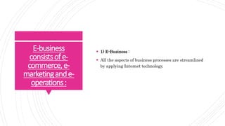 E-business
consistsofe-
commerce,e-
marketingande-
operations:
 1) E-Business :
 All the aspects of business processes are streamlined
by applying Internet technology.
 