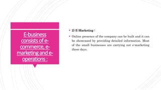 E-business
consistsofe-
commerce,e-
marketingande-
operations:
 2) E-Marketing :
 Online presence of the company can be built and it can
be showcased by providing detailed information. Most
of the small businesses are carrying out e-marketing
these days.
 