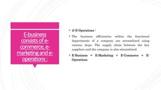 E-business
consistsofe-
commerce,e-
marketingande-
operations:
 4) E-Operations :
 The business efficiencies within the functional
departments of a company are streamlined using
various steps. The supply chain between the key
suppliers and the company is also streamlined.
 E-Business = E-Marketing + E-Commerce + E-
Operations
 