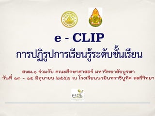e - CLIP
การปฏิรูปการเรียนรู้ระดับชั้นเรียน
สพม.๑ ร่วมกับ คณะศึกษาศาสตร์ มหาวิทยาลัยบูรพา
วันที่ ๑๓ - ๑๔ มิถุนายน ๒๕๕๘ ณ โรงเรียนนวมินทราชินูทิศ สตรีวิทยา
 