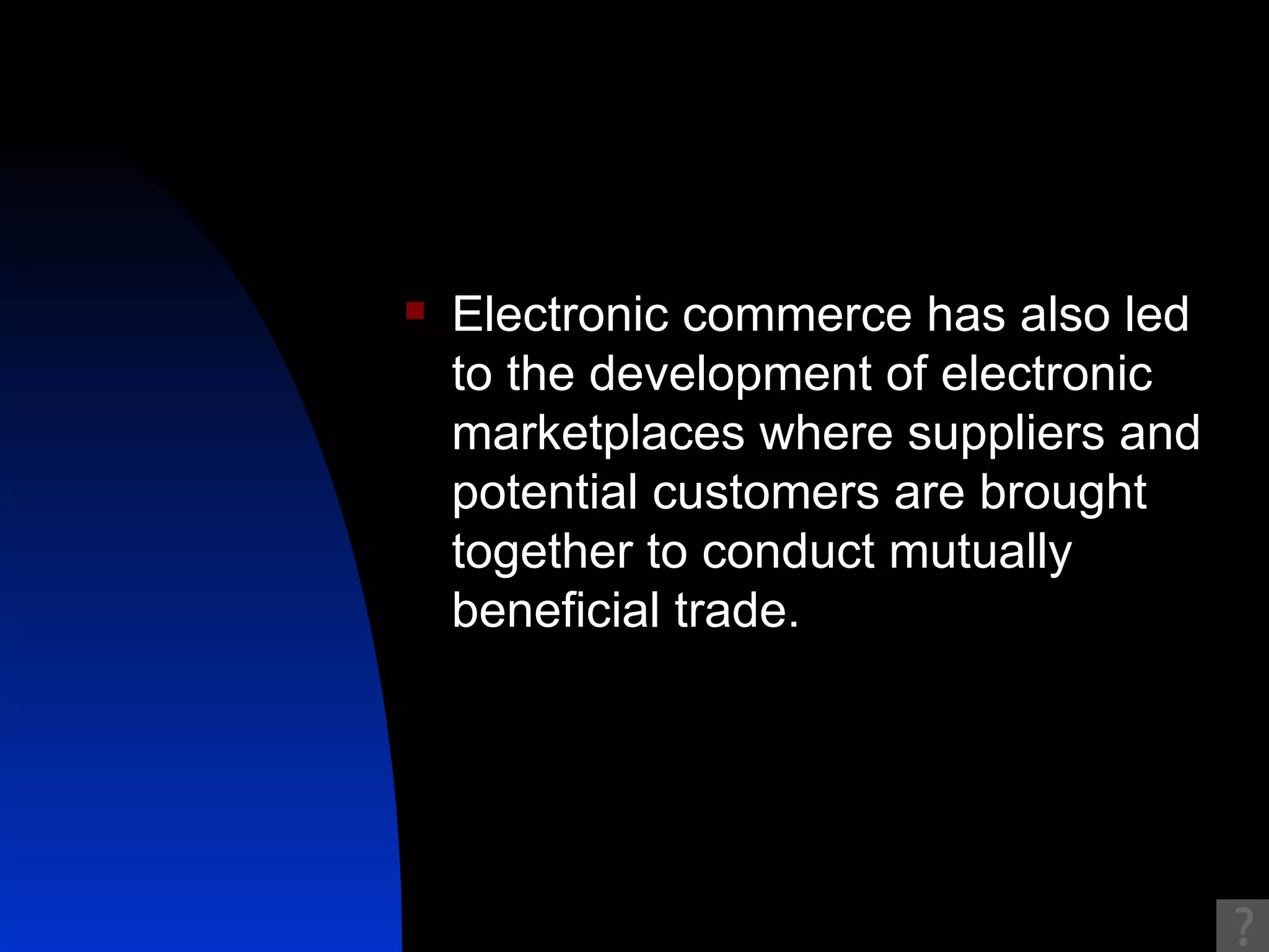 Electronic commerce has also led to the development of electronic marketplaces where suppliers and potential customers are brought together to conduct mutually beneficial trade.  