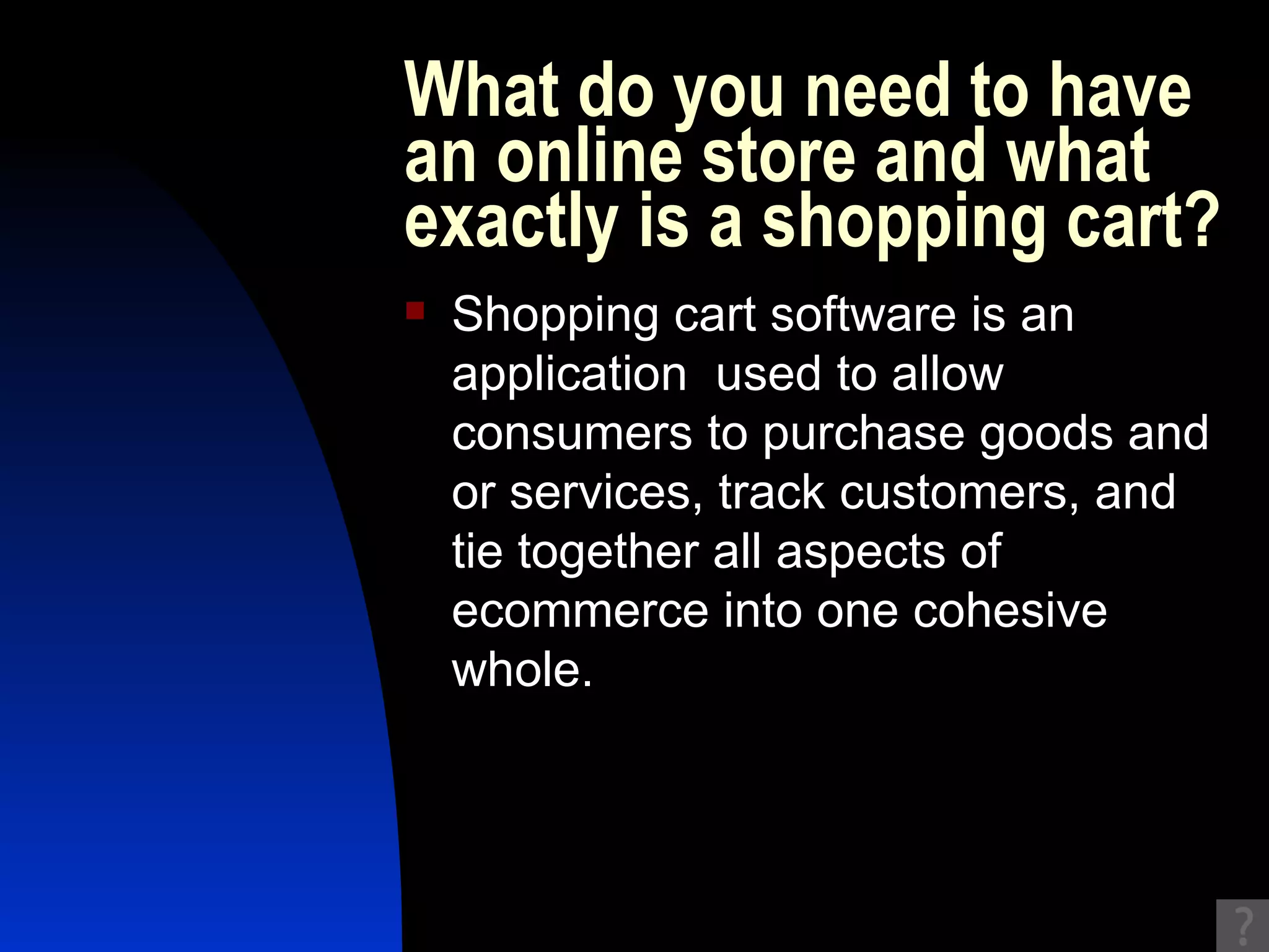 What do you need to have an online store and what exactly is a shopping cart?  Shopping cart software is an application  used to allow consumers to purchase goods and or services, track customers, and tie together all aspects of ecommerce into one cohesive whole.  