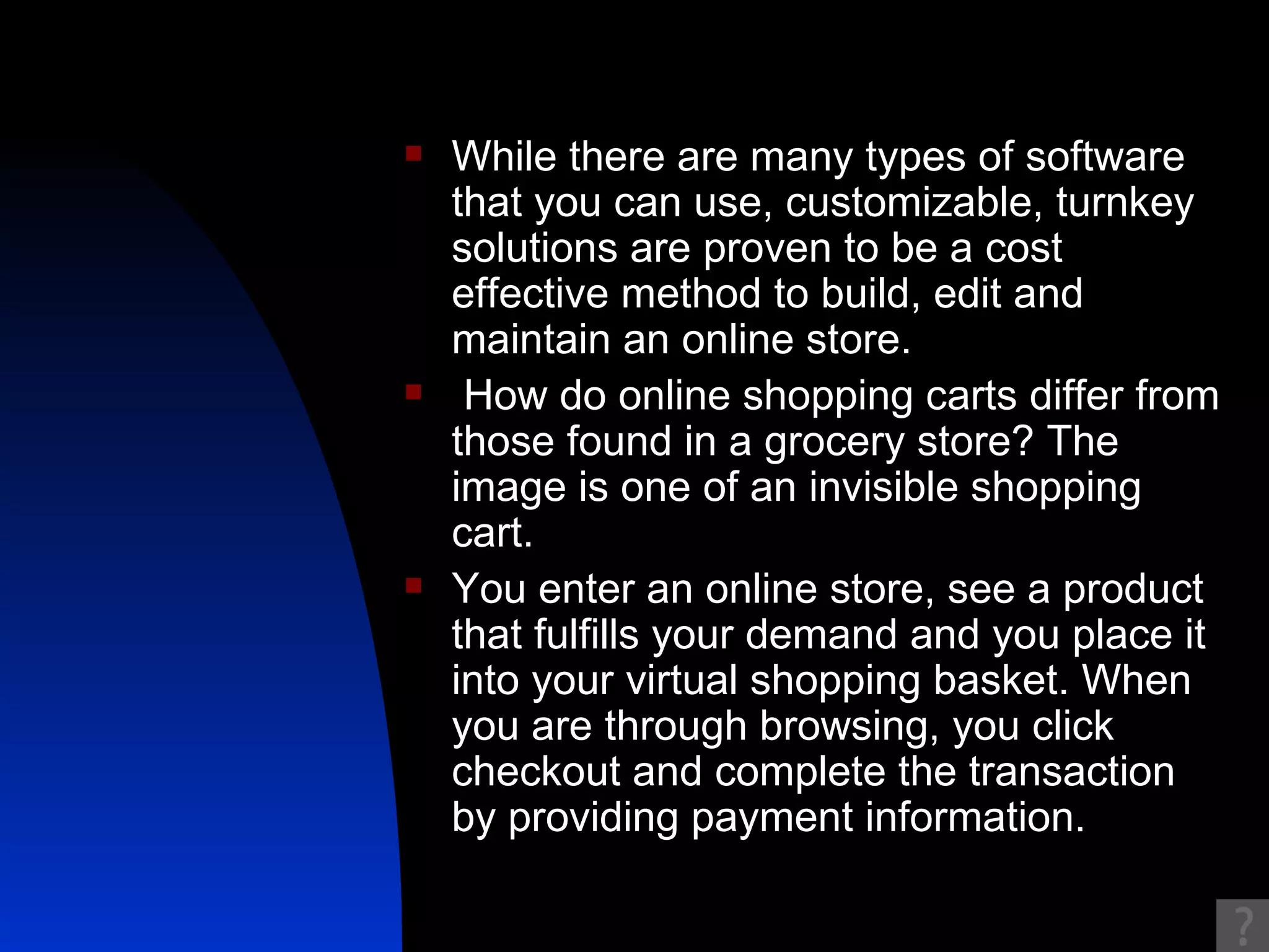While there are many types of software that you can use, customizable, turnkey solutions are proven to be a cost effective method to build, edit and maintain an online store. How do online shopping carts differ from those found in a grocery store? The image is one of an invisible shopping cart.  You enter an online store, see a product that fulfills your demand and you place it into your virtual shopping basket. When you are through browsing, you click checkout and complete the transaction by providing payment information.  