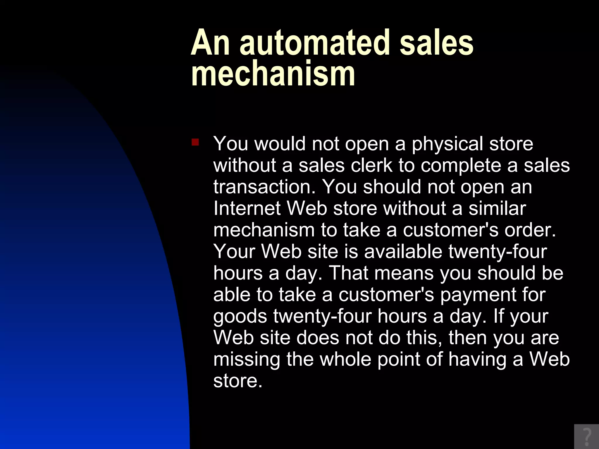 An automated sales mechanism You would not open a physical store without a sales clerk to complete a sales transaction. You should not open an Internet Web store without a similar mechanism to take a customer's order. Your Web site is available twenty-four hours a day. That means you should be able to take a customer's payment for goods twenty-four hours a day. If your Web site does not do this, then you are missing the whole point of having a Web store. 