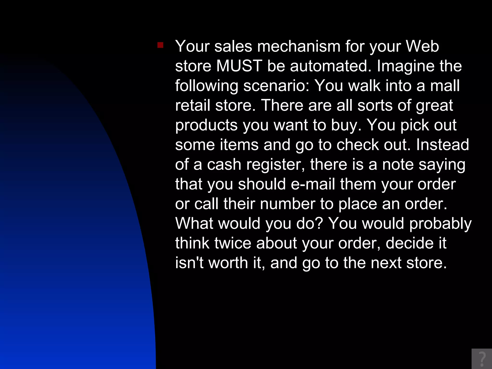 Your sales mechanism for your Web store MUST be automated. Imagine the following scenario: You walk into a mall retail store. There are all sorts of great products you want to buy. You pick out some items and go to check out. Instead of a cash register, there is a note saying that you should e-mail them your order or call their number to place an order. What would you do? You would probably think twice about your order, decide it isn't worth it, and go to the next store. 