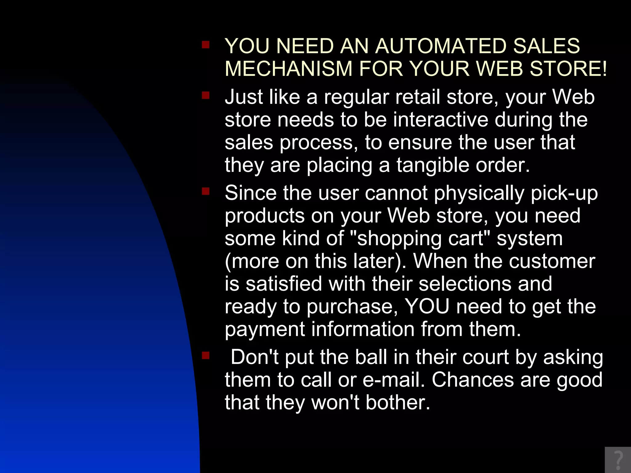YOU NEED AN AUTOMATED SALES MECHANISM FOR YOUR WEB STORE!  Just like a regular retail store, your Web store needs to be interactive during the sales process, to ensure the user that they are placing a tangible order.  Since the user cannot physically pick-up products on your Web store, you need some kind of "shopping cart" system (more on this later). When the customer is satisfied with their selections and ready to purchase, YOU need to get the payment information from them. Don't put the ball in their court by asking them to call or e-mail. Chances are good that they won't bother. 